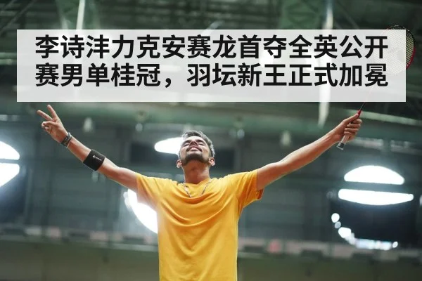李诗沣力克安赛龙首夺全英公开赛男单桂冠，羽坛新王正式加冕